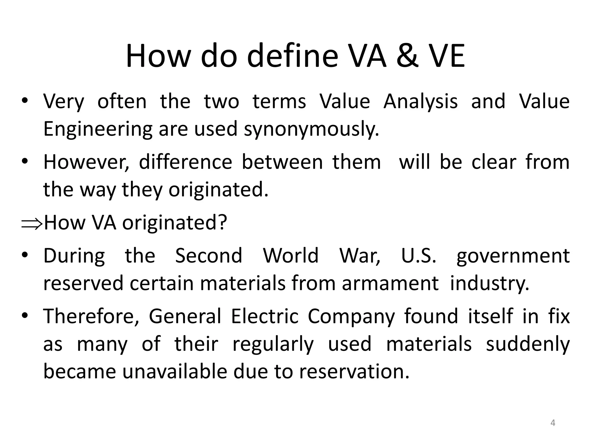 How do define VA & VE
• Very often the two terms Value Analysis and Value
Engineering are used synonymously.
• However, difference between them will be clear from
the way they originated.
How VA originated?
• During the Second World War, U.S. government
reserved certain materials from armament industry.
• Therefore, General Electric Company found itself in fix
as many of their regularly used materials suddenly
became unavailable due to reservation.
4
 