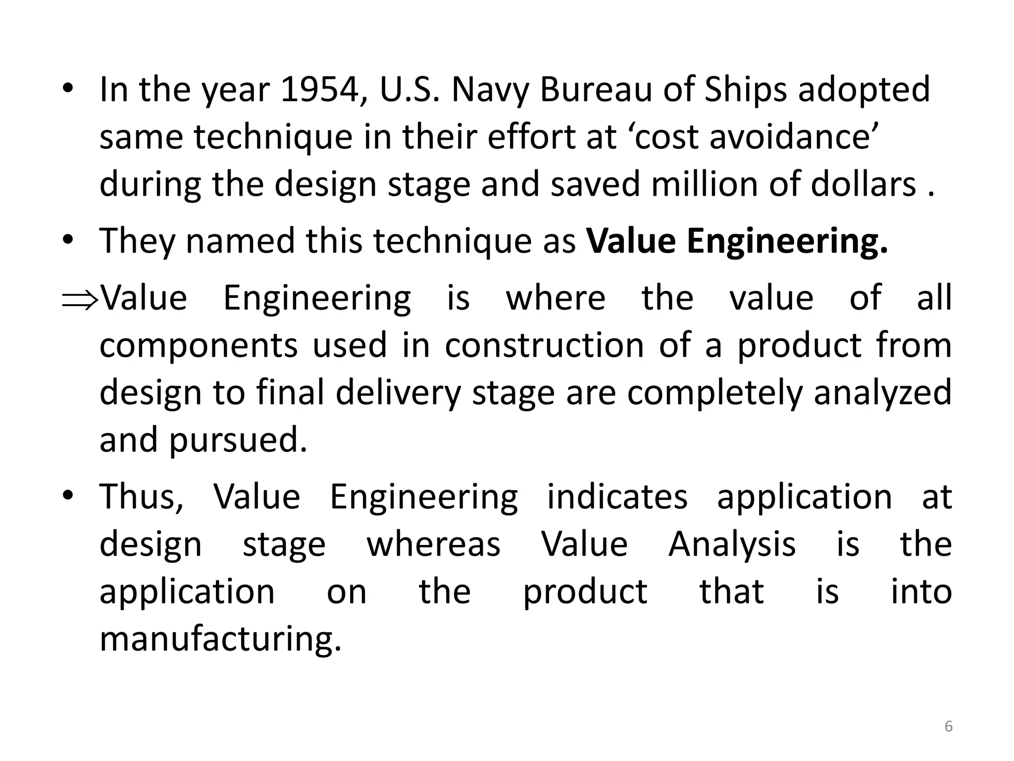 • In the year 1954, U.S. Navy Bureau of Ships adopted
same technique in their effort at ‘cost avoidance’
during the design stage and saved million of dollars .
• They named this technique as Value Engineering.
Value Engineering is where the value of all
components used in construction of a product from
design to final delivery stage are completely analyzed
and pursued.
• Thus, Value Engineering indicates application at
design stage whereas Value Analysis is the
application on the product that is into
manufacturing.
6
 