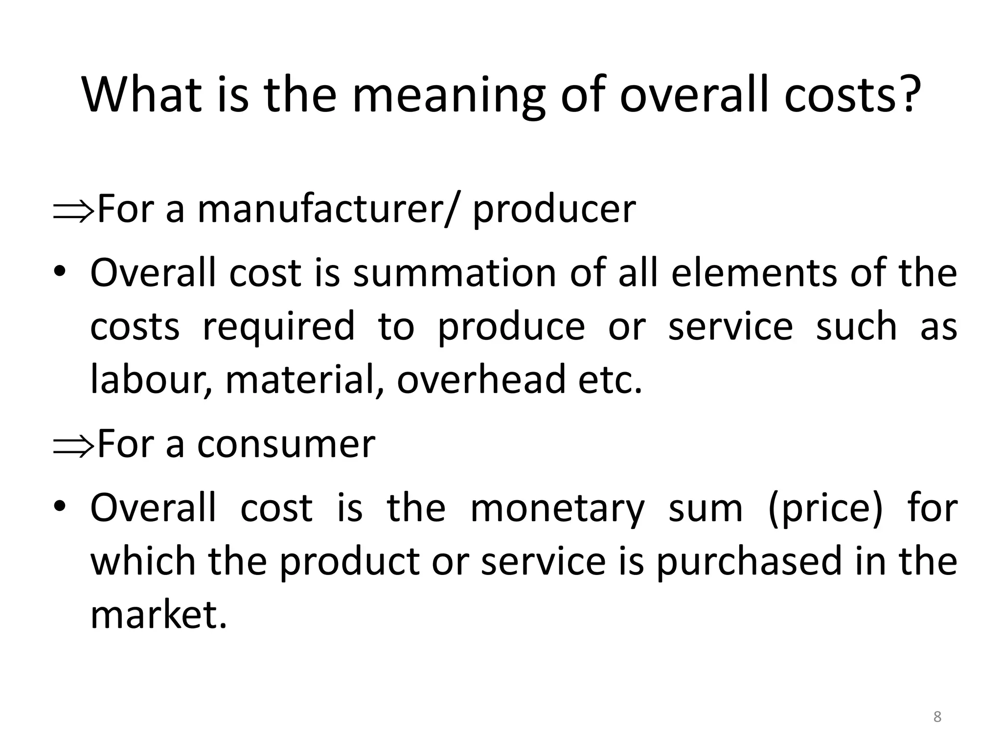 What is the meaning of overall costs?
For a manufacturer/ producer
• Overall cost is summation of all elements of the
costs required to produce or service such as
labour, material, overhead etc.
For a consumer
• Overall cost is the monetary sum (price) for
which the product or service is purchased in the
market.
8
 