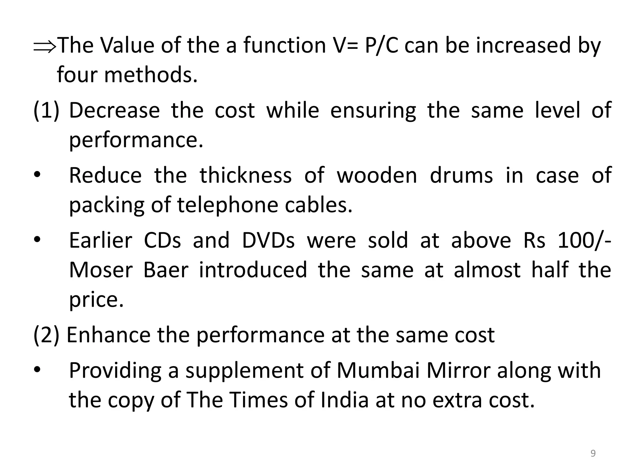 The Value of the a function V= P/C can be increased by
four methods.
(1) Decrease the cost while ensuring the same level of
performance.
• Reduce the thickness of wooden drums in case of
packing of telephone cables.
• Earlier CDs and DVDs were sold at above Rs 100/-
Moser Baer introduced the same at almost half the
price.
(2) Enhance the performance at the same cost
• Providing a supplement of Mumbai Mirror along with
the copy of The Times of India at no extra cost.
9
 
