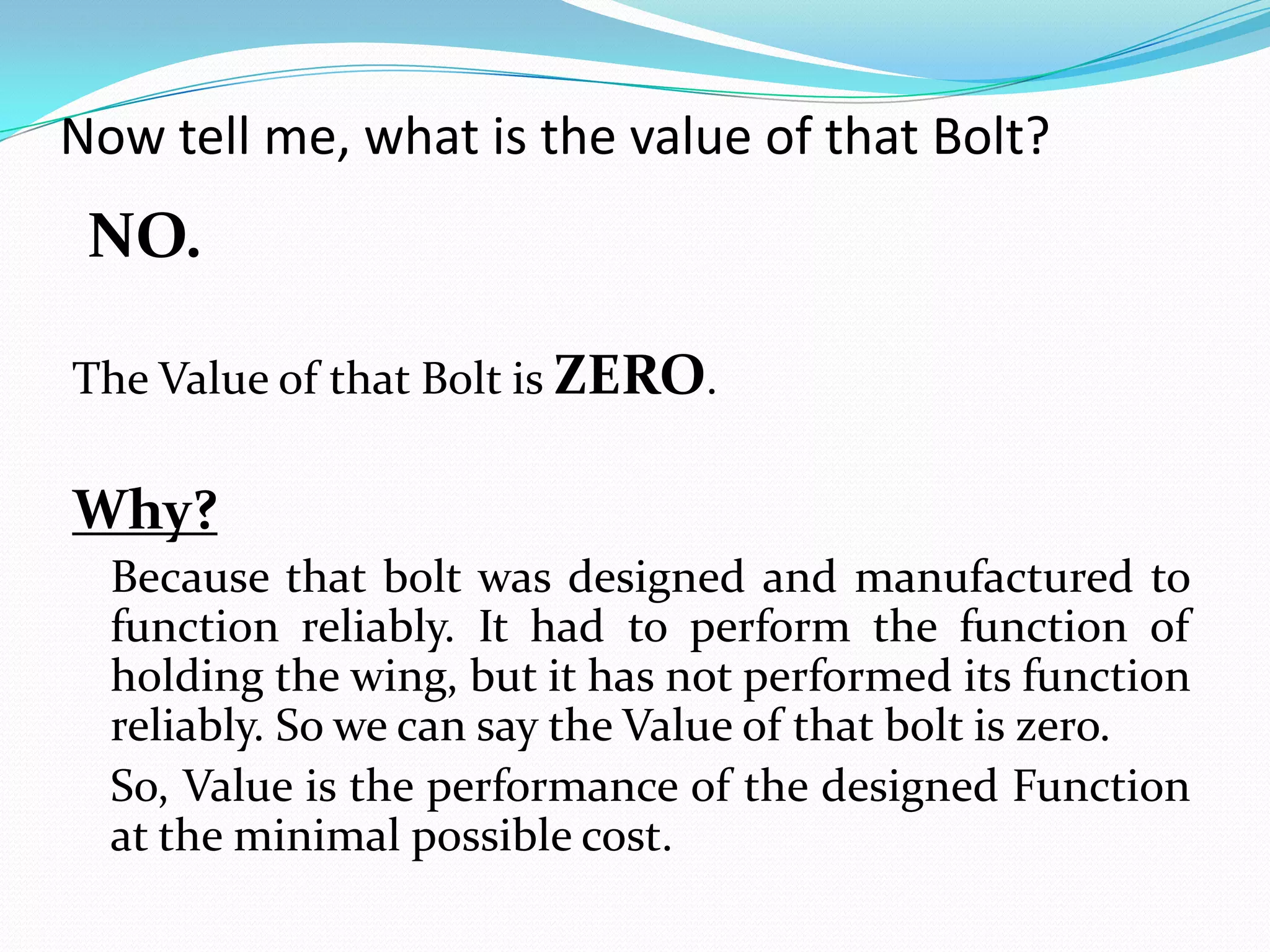 Now tell me, what is the value of that Bolt?
NO.
The Value of that Bolt is ZERO.
Why?
Because that bolt was designed and manufactured to
function reliably. It had to perform the function of
holding the wing, but it has not performed its function
reliably. So we can say the Value of that bolt is zero.
So, Value is the performance of the designed Function
at the minimal possible cost.
 