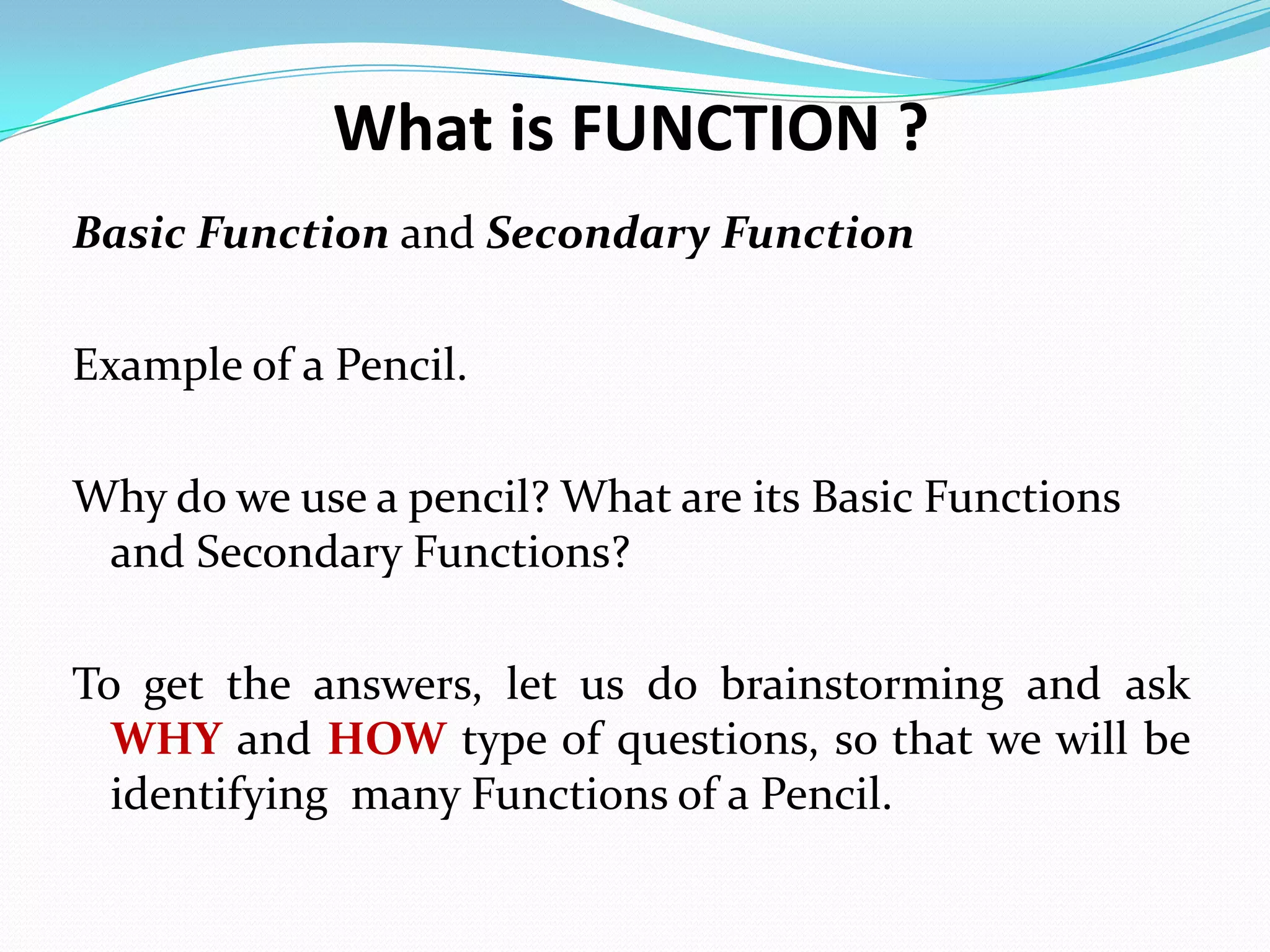 What is FUNCTION ?
Basic Function and Secondary Function
Example of a Pencil.
Why do we use a pencil? What are its Basic Functions
and Secondary Functions?
To get the answers, let us do brainstorming and ask
WHY and HOW type of questions, so that we will be
identifying many Functions of a Pencil.
 