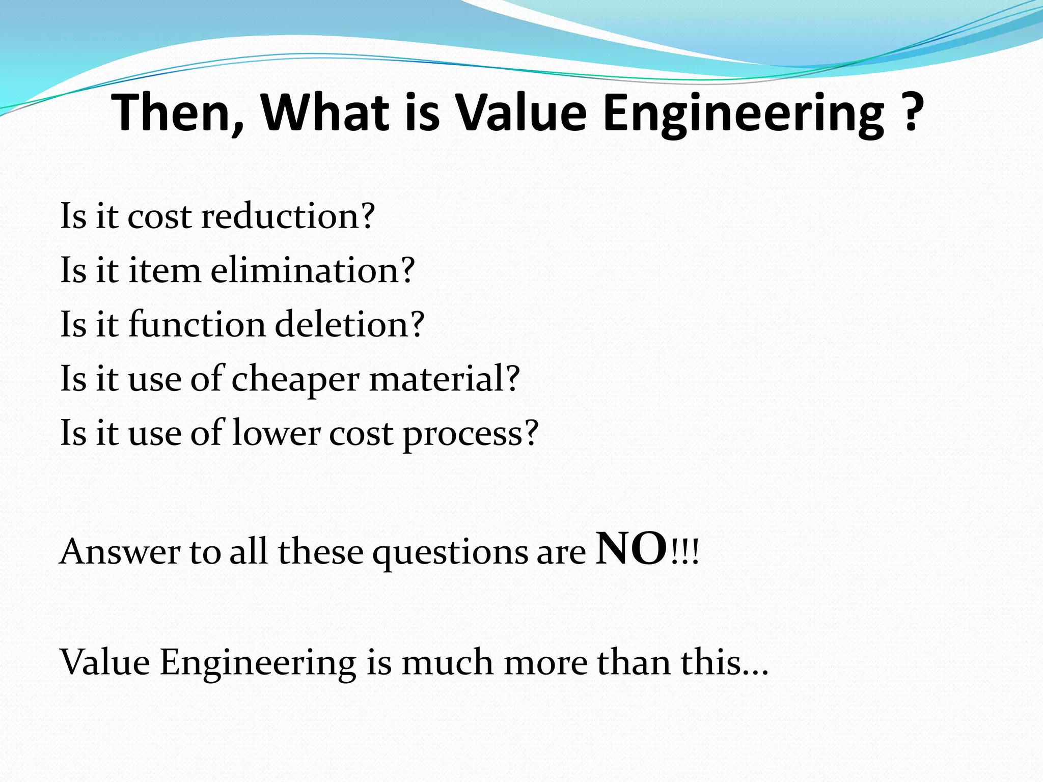 Then, What is Value Engineering ?
Is it cost reduction?
Is it item elimination?
Is it function deletion?
Is it use of cheaper material?
Is it use of lower cost process?
Answer to all these questions are NO!!!
Value Engineering is much more than this...
 