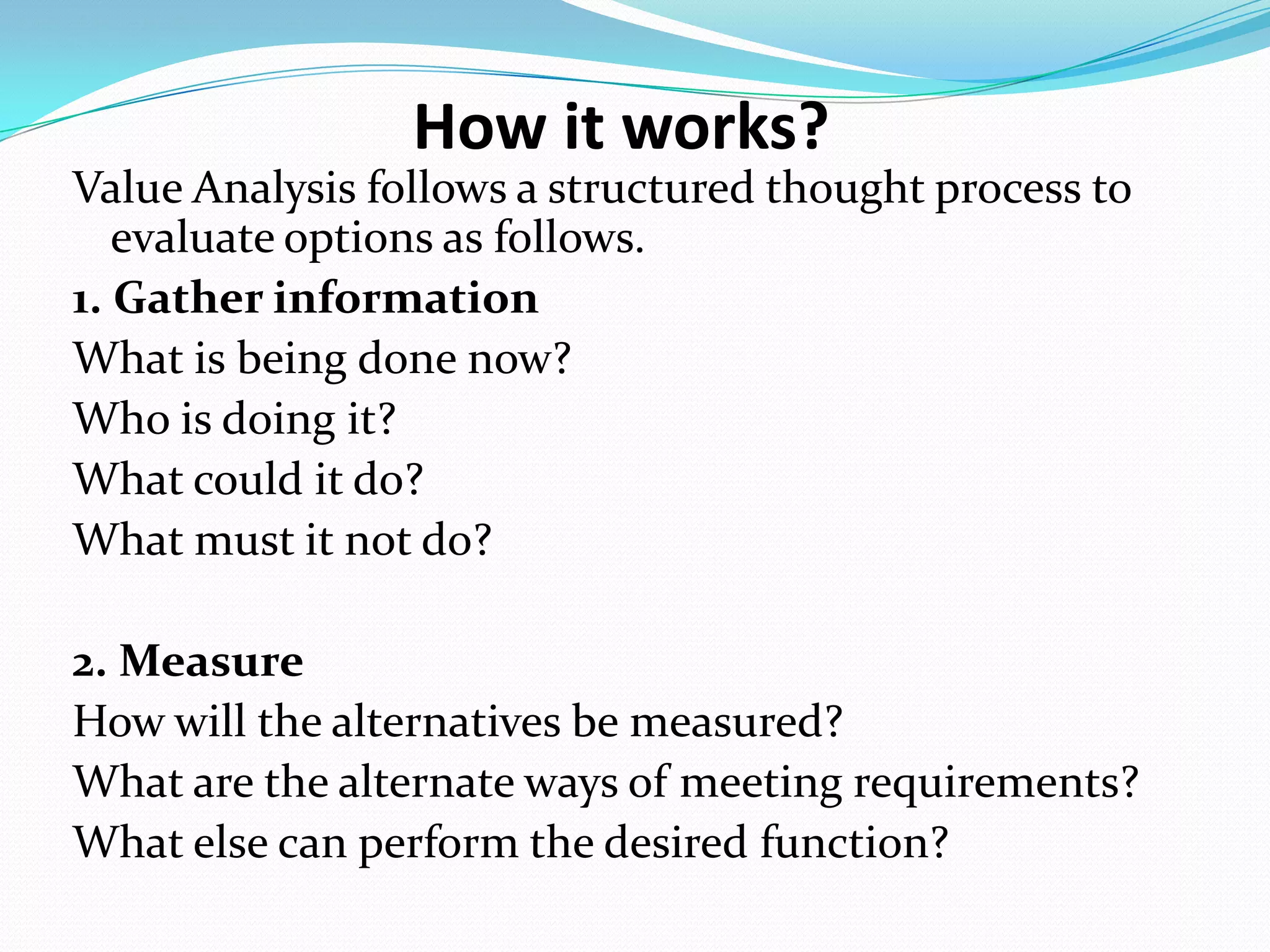 How it works?
Value Analysis follows a structured thought process to
evaluate options as follows.
1. Gather information
What is being done now?
Who is doing it?
What could it do?
What must it not do?
2. Measure
How will the alternatives be measured?
What are the alternate ways of meeting requirements?
What else can perform the desired function?
 