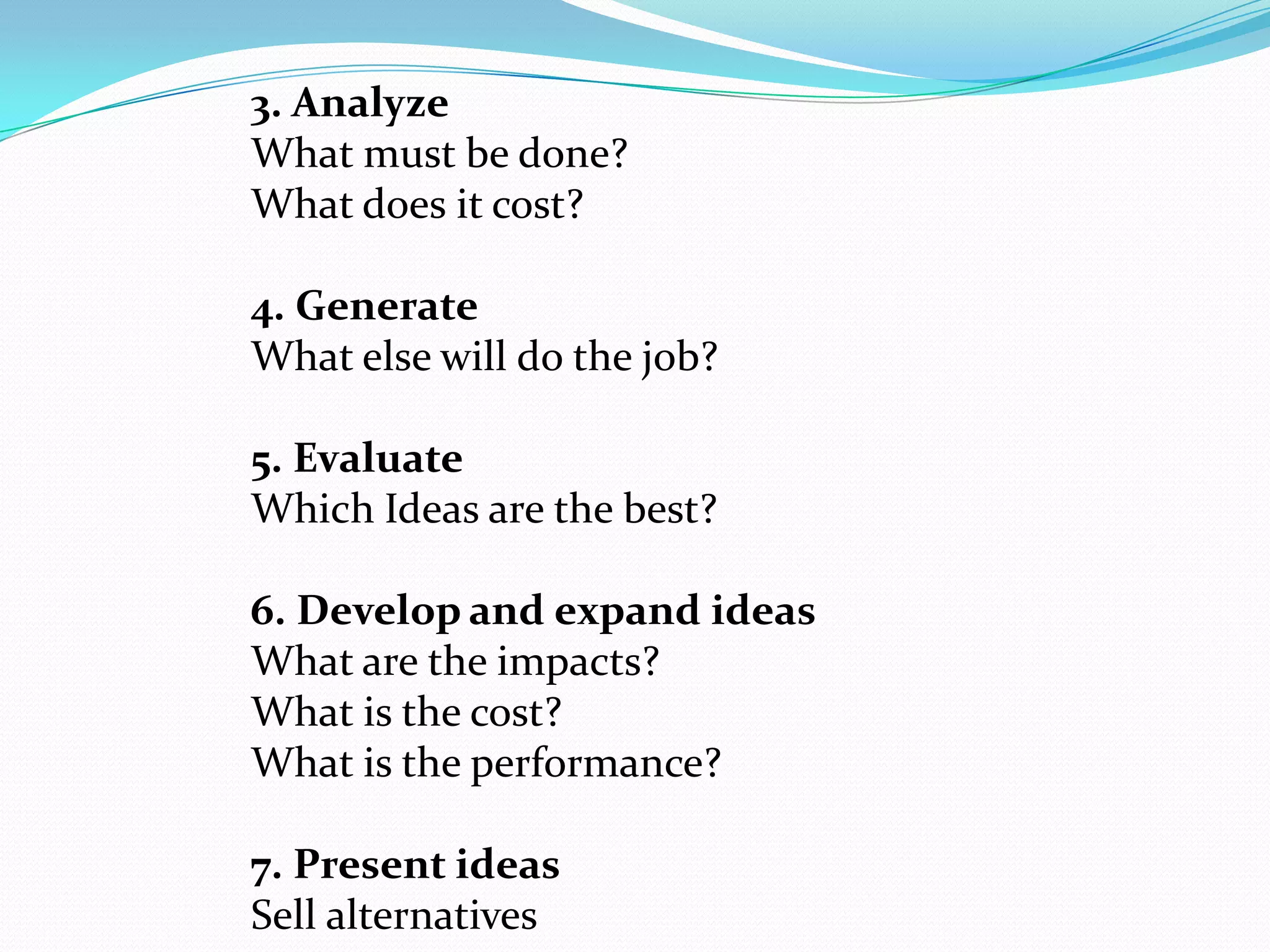 3. Analyze
What must be done?
What does it cost?
4. Generate
What else will do the job?
5. Evaluate
Which Ideas are the best?
6. Develop and expand ideas
What are the impacts?
What is the cost?
What is the performance?
7. Present ideas
Sell alternatives
 