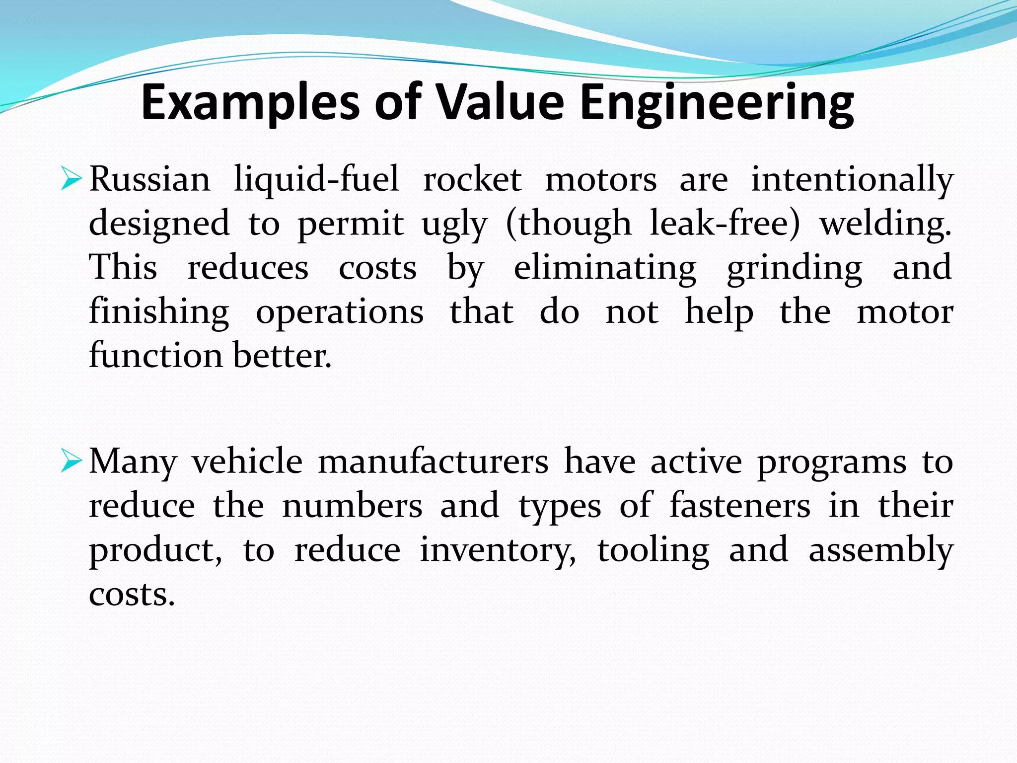 Examples of Value Engineering
Russian liquid-fuel rocket motors are intentionally
designed to permit ugly (though leak-free) welding.
This reduces costs by eliminating grinding and
finishing operations that do not help the motor
function better.
Many vehicle manufacturers have active programs to
reduce the numbers and types of fasteners in their
product, to reduce inventory, tooling and assembly
costs.
 