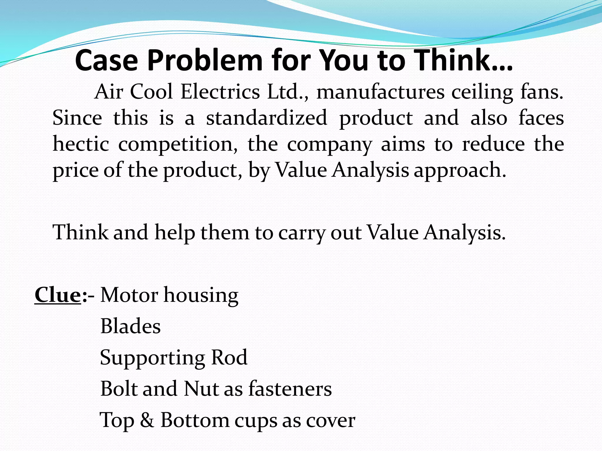 Case Problem for You to Think…
Air Cool Electrics Ltd., manufactures ceiling fans.
Since this is a standardized product and also faces
hectic competition, the company aims to reduce the
price of the product, by Value Analysis approach.
Think and help them to carry out Value Analysis.
Clue:- Motor housing
Blades
Supporting Rod
Bolt and Nut as fasteners
Top & Bottom cups as cover
 