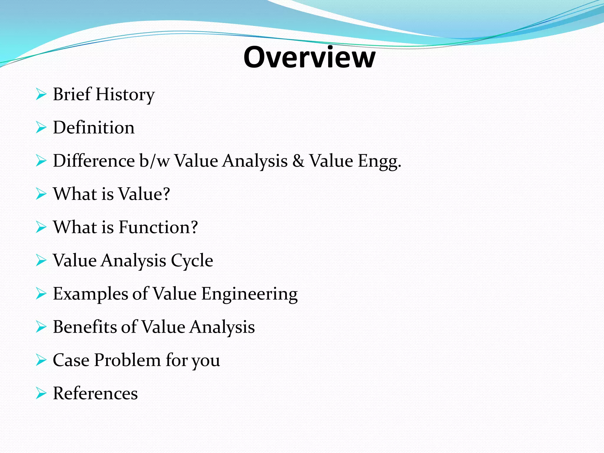 Overview
 Brief History
 Definition
 Difference b/w Value Analysis & Value Engg.
 What is Value?
 What is Function?
 Value Analysis Cycle
 Examples of Value Engineering
 Benefits of Value Analysis
 Case Problem for you
 References
 