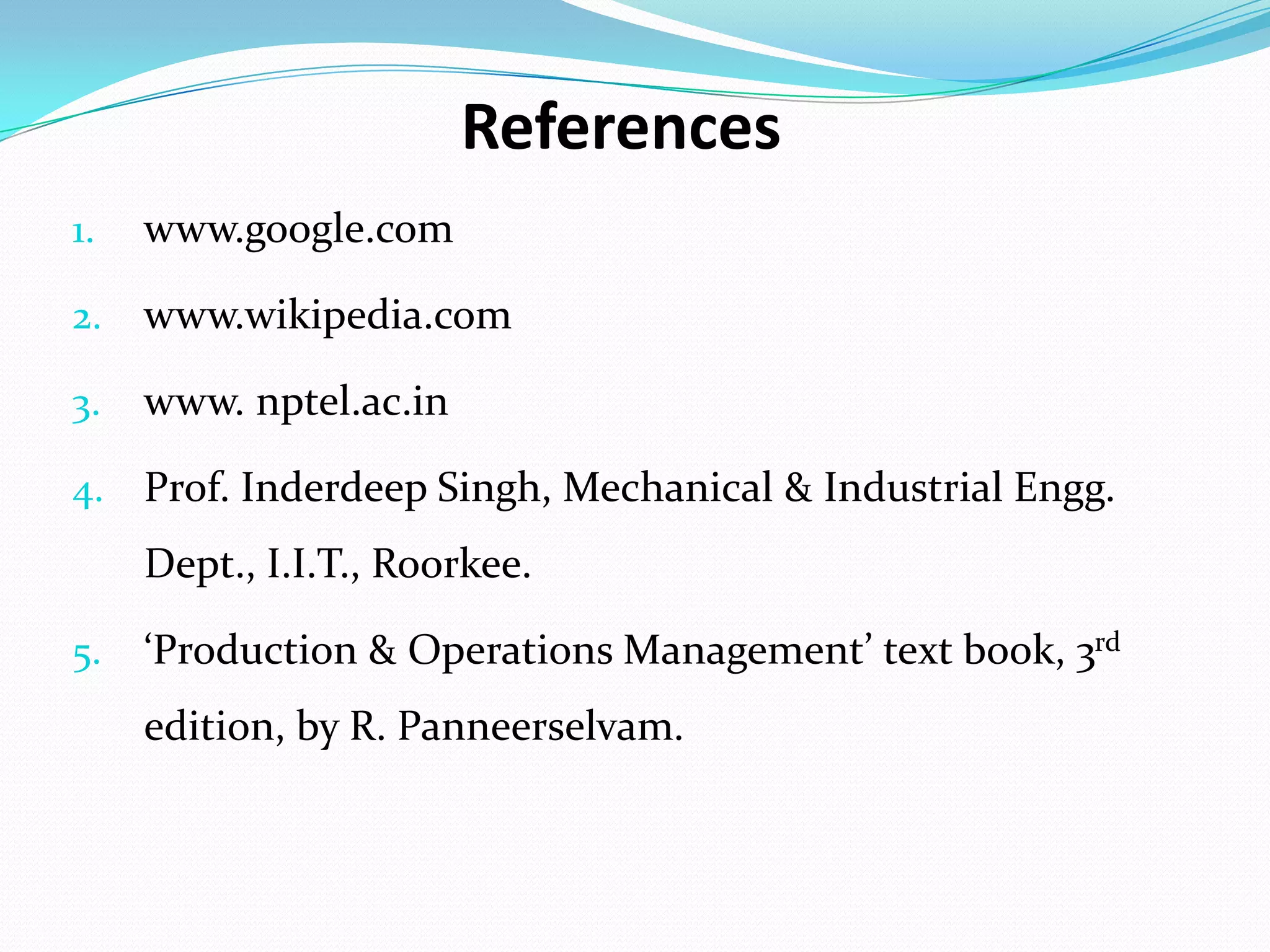 References
1. www.google.com
2. www.wikipedia.com
3. www. nptel.ac.in
4. Prof. Inderdeep Singh, Mechanical & Industrial Engg.
Dept., I.I.T., Roorkee.
5. ‘Production & Operations Management’ text book, 3rd
edition, by R. Panneerselvam.
 