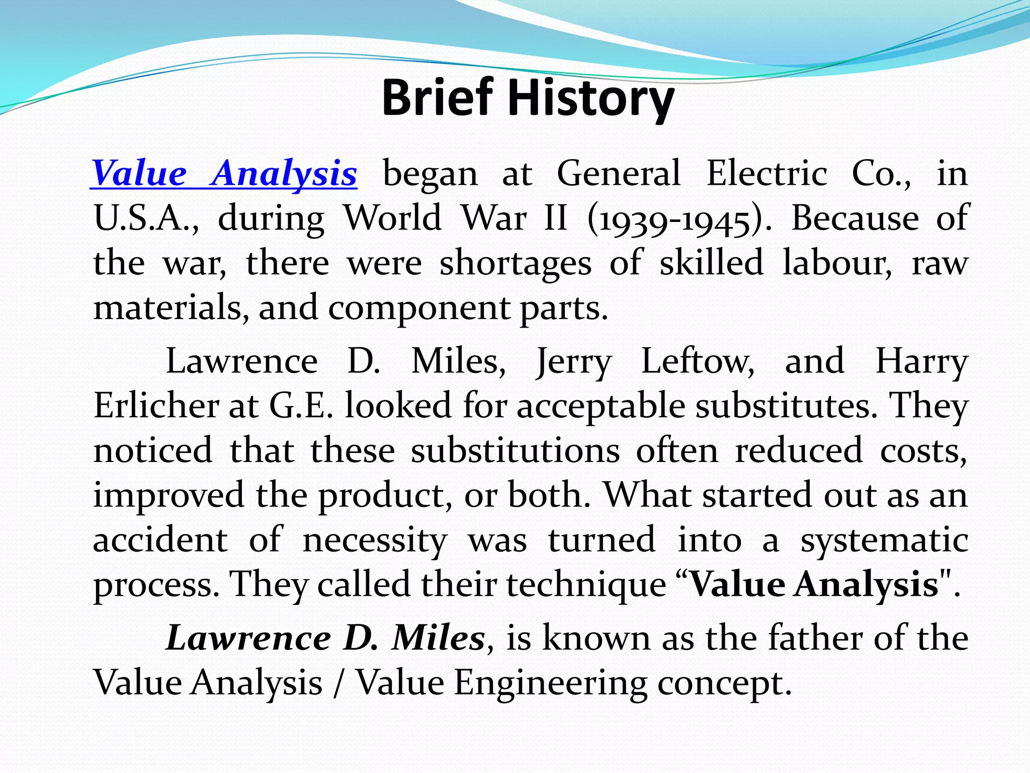 Brief History
Value Analysis began at General Electric Co., in
U.S.A., during World War II (1939-1945). Because of
the war, there were shortages of skilled labour, raw
materials, and component parts.
Lawrence D. Miles, Jerry Leftow, and Harry
Erlicher at G.E. looked for acceptable substitutes. They
noticed that these substitutions often reduced costs,
improved the product, or both. What started out as an
accident of necessity was turned into a systematic
process. They called their technique “Value Analysis".
Lawrence D. Miles, is known as the father of the
Value Analysis / Value Engineering concept.
 