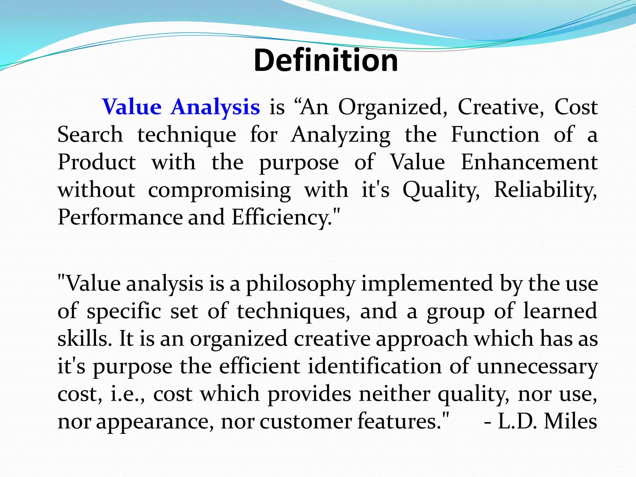 Definition
Value Analysis is “An Organized, Creative, Cost
Search technique for Analyzing the Function of a
Product with the purpose of Value Enhancement
without compromising with it's Quality, Reliability,
Performance and Efficiency."
"Value analysis is a philosophy implemented by the use
of specific set of techniques, and a group of learned
skills. It is an organized creative approach which has as
it's purpose the efficient identification of unnecessary
cost, i.e., cost which provides neither quality, nor use,
nor appearance, nor customer features." - L.D. Miles
 