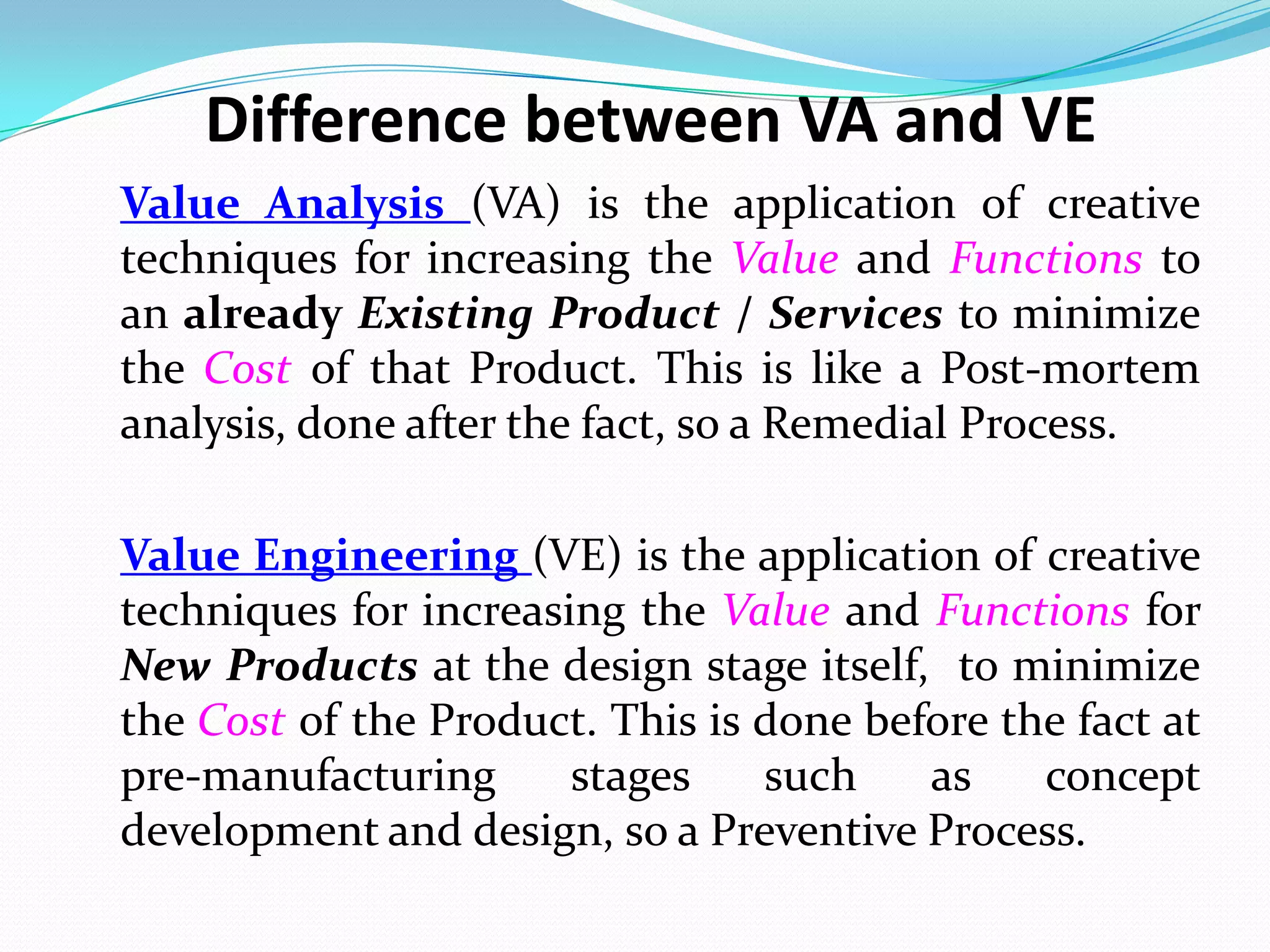 Value Analysis (VA) is the application of creative
techniques for increasing the Value and Functions to
an already Existing Product / Services to minimize
the Cost of that Product. This is like a Post-mortem
analysis, done after the fact, so a Remedial Process.
Value Engineering (VE) is the application of creative
techniques for increasing the Value and Functions for
New Products at the design stage itself, to minimize
the Cost of the Product. This is done before the fact at
pre-manufacturing stages such as concept
development and design, so a Preventive Process.
Difference between VA and VE
 