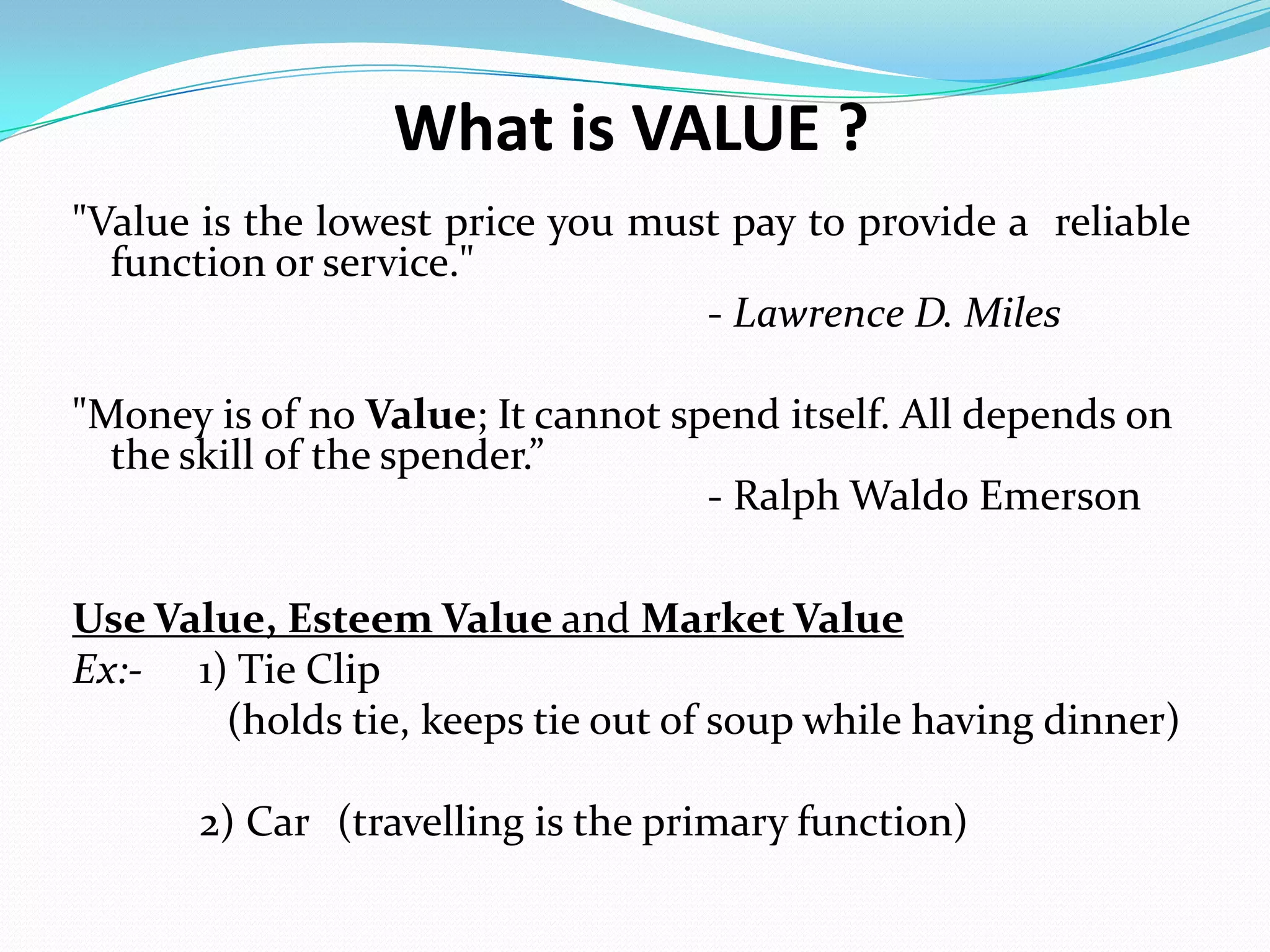What is VALUE ?
"Value is the lowest price you must pay to provide a reliable
function or service."
- Lawrence D. Miles
"Money is of no Value; It cannot spend itself. All depends on
the skill of the spender.”
- Ralph Waldo Emerson
Use Value, Esteem Value and Market Value
Ex:- 1) Tie Clip
(holds tie, keeps tie out of soup while having dinner)
2) Car (travelling is the primary function)
 