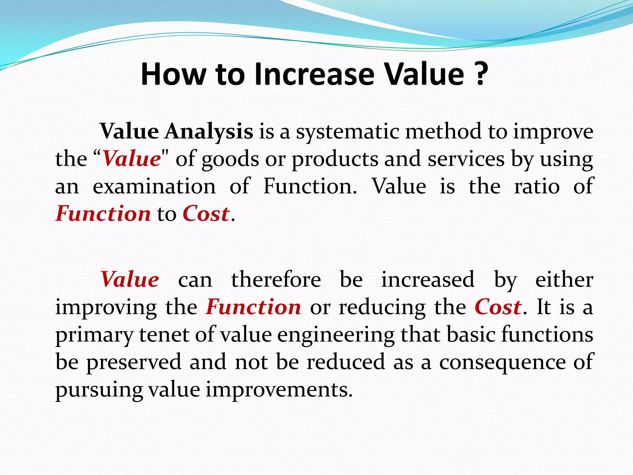 How to Increase Value ?
Value Analysis is a systematic method to improve
the “Value" of goods or products and services by using
an examination of Function. Value is the ratio of
Function to Cost.
Value can therefore be increased by either
improving the Function or reducing the Cost. It is a
primary tenet of value engineering that basic functions
be preserved and not be reduced as a consequence of
pursuing value improvements.
 