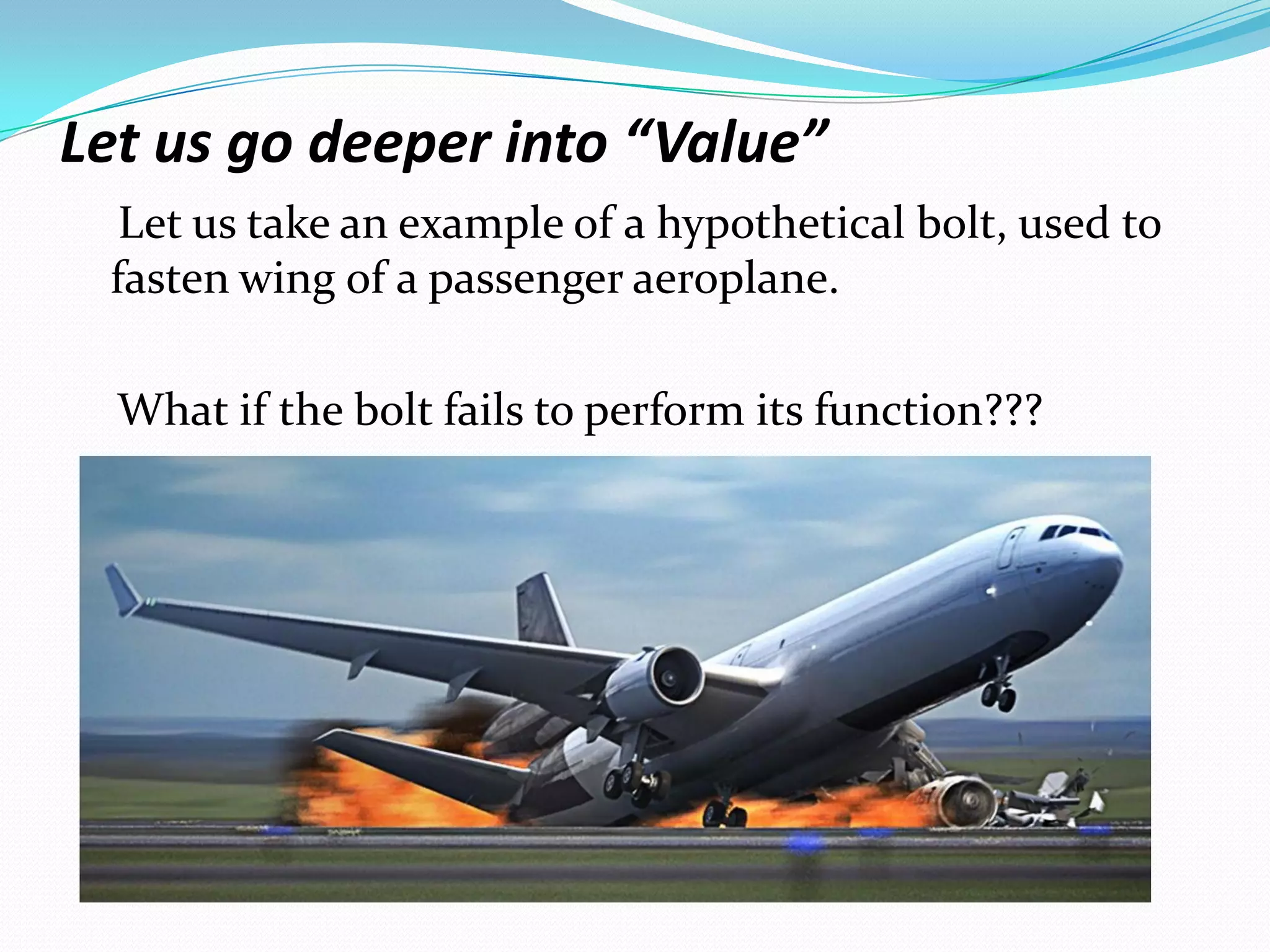 Let us go deeper into “Value”
Let us take an example of a hypothetical bolt, used to
fasten wing of a passenger aeroplane.
What if the bolt fails to perform its function???
 