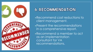 •Recommend cost reductions to
client management.
•Present the recommendations
in a comprehensive report.
•Recommend a member to act
as an implementation
consultant for VA
recommendations.
 