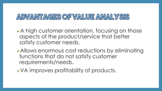 A high customer orientation, focusing on those
aspects of the product/service that better
satisfy customer needs.
Allows enormous cost reductions by eliminating
functions that do not satisfy customer
requirements/needs.
VA improves profitability of products.
 