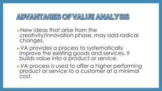 New ideas that arise from the
creativity/innovation phase, may add radical
changes.
VA provides a process to systematically
improve the existing goods and services. It
builds value into a product or service.
VA process is used to offer a higher performing
product or service to a customer at a minimal
cost.
 
