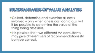 Collect, determine and examine all costs
involved – only when one is cost conscious, will
it be possible to determine the value of the
thing being assessed.
It is possible that two different VA consultants
may give different sets of recommendations still
both be correct.
 