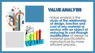 •Value analysis is the
study of the relationship
of design, function and
cost of any material or
service with an object of
reducing its cost through
modification of design or
material specifications,
manufacture by more
efficient process.
 