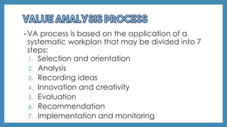 •VA process is based on the application of a
systematic workplan that may be divided into 7
steps:
1. Selection and orientation
2. Analysis
3. Recording ideas
4. Innovation and creativity
5. Evaluation
6. Recommendation
7. Implementation and monitoring
 