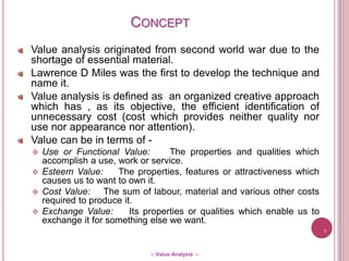 Value analysis originated from second world war due to the
shortage of essential material.
Lawrence D Miles was the first to develop the technique and
name it.
Value analysis is defined as an organized creative approach
which has , as its objective, the efficient identification of
unnecessary cost (cost which provides neither quality nor
use nor appearance nor attention).
Value can be in terms of -
 Use or Functional Value: The properties and qualities which
accomplish a use, work or service.
 Esteem Value: The properties, features or attractiveness which
causes us to want to own it.
 Cost Value: The sum of labour, material and various other costs
required to produce it.
 Exchange Value: Its properties or qualities which enable us to
exchange it for something else we want.
3
-: Value Analysis :-
CONCEPT
 