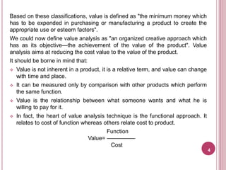 Based on these classifications, value is defined as "the minimum money which
has to be expended in purchasing or manufacturing a product to create the
appropriate use or esteem factors".
We could now define value analysis as "an organized creative approach which
has as its objective—the achievement of the value of the product". Value
analysis aims at reducing the cost value to the value of the product.
It should be borne in mind that:
 Value is not inherent in a product, it is a relative term, and value can change
with time and place.
 It can be measured only by comparison with other products which perform
the same function.
 Value is the relationship between what someone wants and what he is
willing to pay for it.
 In fact, the heart of value analysis technique is the functional approach. It
relates to cost of function whereas others relate cost to product.
Function
Value= —————
Cost
4
 