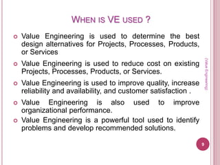 WHEN IS VE USED ?
 Value Engineering is used to determine the best
design alternatives for Projects, Processes, Products,
or Services
 Value Engineering is used to reduce cost on existing
Projects, Processes, Products, or Services.
 Value Engineering is used to improve quality, increase
reliability and availability, and customer satisfaction .
 Value Engineering is also used to improve
organizational performance.
 Value Engineering is a powerful tool used to identify
problems and develop recommended solutions.
(ValueEngineering)
9
 
