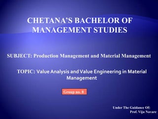 CHETANA’S BACHELOR OF
MANAGEMENT STUDIES
SUBJECT: Production Management and Material Management
TOPIC: Value Analysis andValue Engineering in Material
Management
Group no. 8
Under The Guidance Of:
Prof. Viju Navare
 