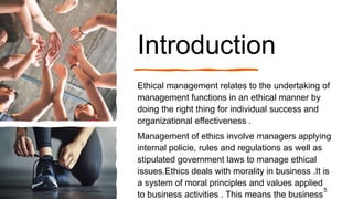 Introduction
Ethical management relates to the undertaking of
management functions in an ethical manner by
doing the right...