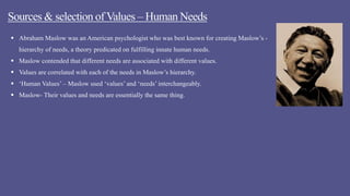 Sources & selection of Values – Human Needs
 Abraham Maslow was an American psychologist who was best known for creating Maslow’s -
hierarchy of needs, a theory predicated on fulfilling innate human needs.
 Maslow contended that different needs are associated with different values.
 Values are correlated with each of the needs in Maslow’s hierarchy.
 ‘Human Values’ – Maslow used ‘values’ and ‘needs’ interchangeably.
 Maslow- Their values and needs are essentially the same thing.
 