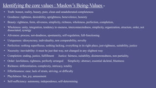 Identifying the core values : Maslow’s Being-Values -
• Truth: honest, reality, beauty, pure, clean and unadulterated completeness
• Goodness: rightness, desirability, uprightness, benevolence, honesty
• Beauty: rightness, form, aliveness, simplicity, richness, wholeness, perfection, completion,
• Wholeness: unity, integration, tendency to oneness, interconnectedness, simplicity, organization, structure, order, not
dissociated, synergy
• Aliveness: process, not-deadness, spontaneity, self-regulation, full-functioning
• Uniqueness: idiosyncrasy, individuality, non comparability, novelty
• Perfection: nothing superfluous, nothing lacking, everything in its right place, just-rightness, suitability, justice
• Necessity: inevitability: it must be just that way, not changed in any slightest way
• Completion: ending, justice, fulfillment Justice: fairness, suitability, disinterestedness, non partiality,
• Order: lawfulness, rightness, perfectly arranged Simplicity: abstract, essential skeletal, bluntness
• Richness: differentiation, complexity, intricacy, totality
• Effortlessness: ease; lack of strain, striving, or difficulty
• Playfulness: fun, joy, amusement
• Self-sufficiency: autonomy, independence, self-determining
 