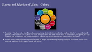 Sources and Selection of Values : Culture
 Gandhiji - “ Culture is the foundation, the primary thing. It should show itself in the smallest detail of your conduct and
personal behavior, how you sit, how you walk, how you dress, etc. Inner culture must be reflected in your speech, the way
in which you treat visitors and guests and behave towards any another and towards your teachers and elders.”
 Culture is the characteristics of a particular group of people, encompassing language, religion, food habits, attires, laws,
customs, traditions, belief system, music and arts etc.
 