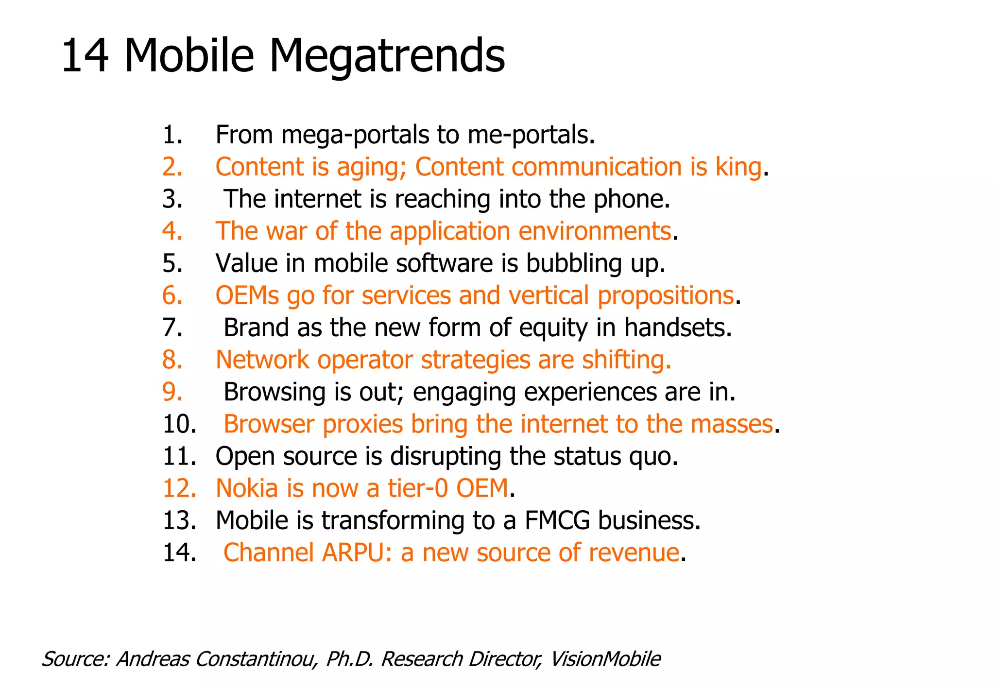14 Mobile Megatrends
             1.    From mega-portals to me-portals.
             2.    Content is aging; Content communication is king.
             3.     The internet is reaching into the phone.
             4.    The war of the application environments.
             5.    Value in mobile software is bubbling up.
             6.    OEMs go for services and vertical propositions.
             7.     Brand as the new form of equity in handsets.
             8.    Network operator strategies are shifting.
             9.     Browsing is out; engaging experiences are in.
             10.    Browser proxies bring the internet to the masses.
             11.   Open source is disrupting the status quo.
             12.   Nokia is now a tier-0 OEM.
             13.   Mobile is transforming to a FMCG business.
             14.    Channel ARPU: a new source of revenue.



Source: Andreas Constantinou, Ph.D. Research Director, VisionMobile
 