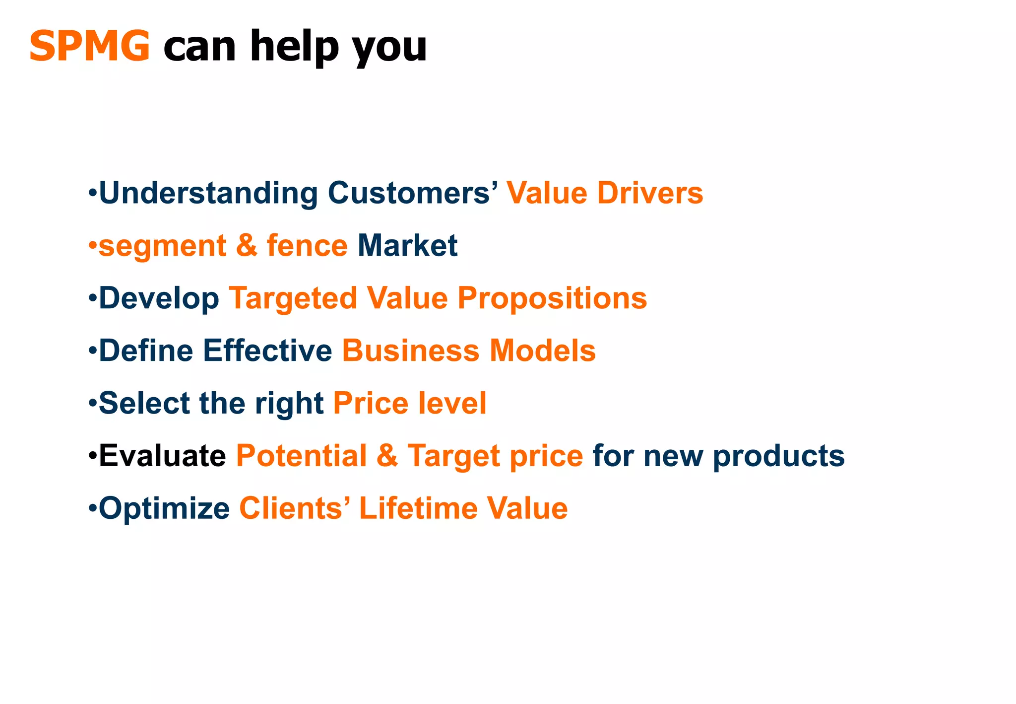 SPMG can help you


  •Understanding Customers’ Value Drivers
  •segment & fence Market
  •Develop Targeted Value Propositions
  •Define Effective Business Models
  •Select the right Price level
  •Evaluate Potential & Target price for new products
  •Optimize Clients’ Lifetime Value
 