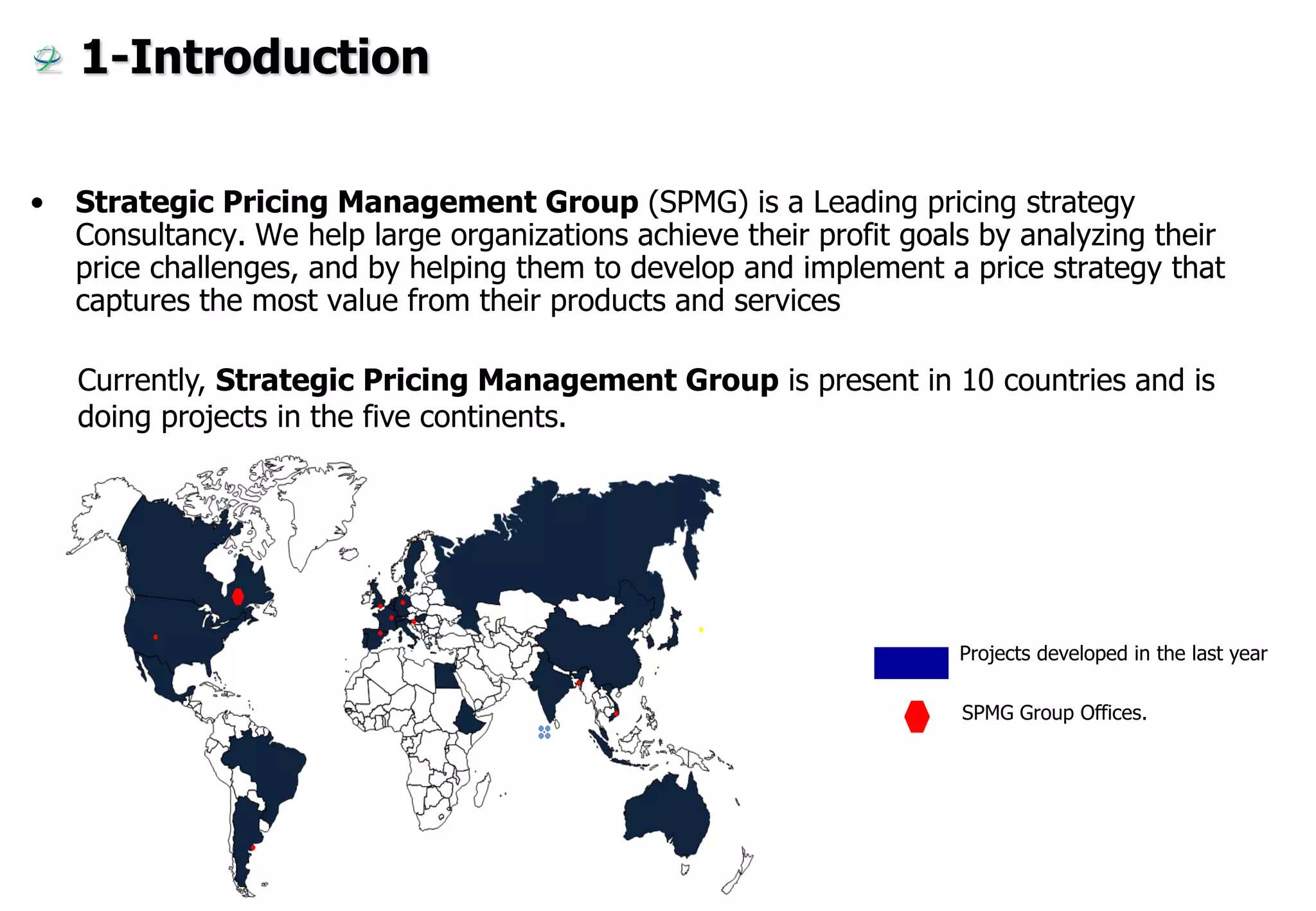 1-Introduction

•   Strategic Pricing Management Group (SPMG) is a Leading pricing strategy
    Consultancy. We help large organizations achieve their profit goals by analyzing their
    price challenges, and by helping them to develop and implement a price strategy that
    captures the most value from their products and services

    Currently, Strategic Pricing Management Group is present in 10 countries and is
    doing projects in the five continents.




                                                                      Projects developed in the last year

                                                                      SPMG Group Offices.
 