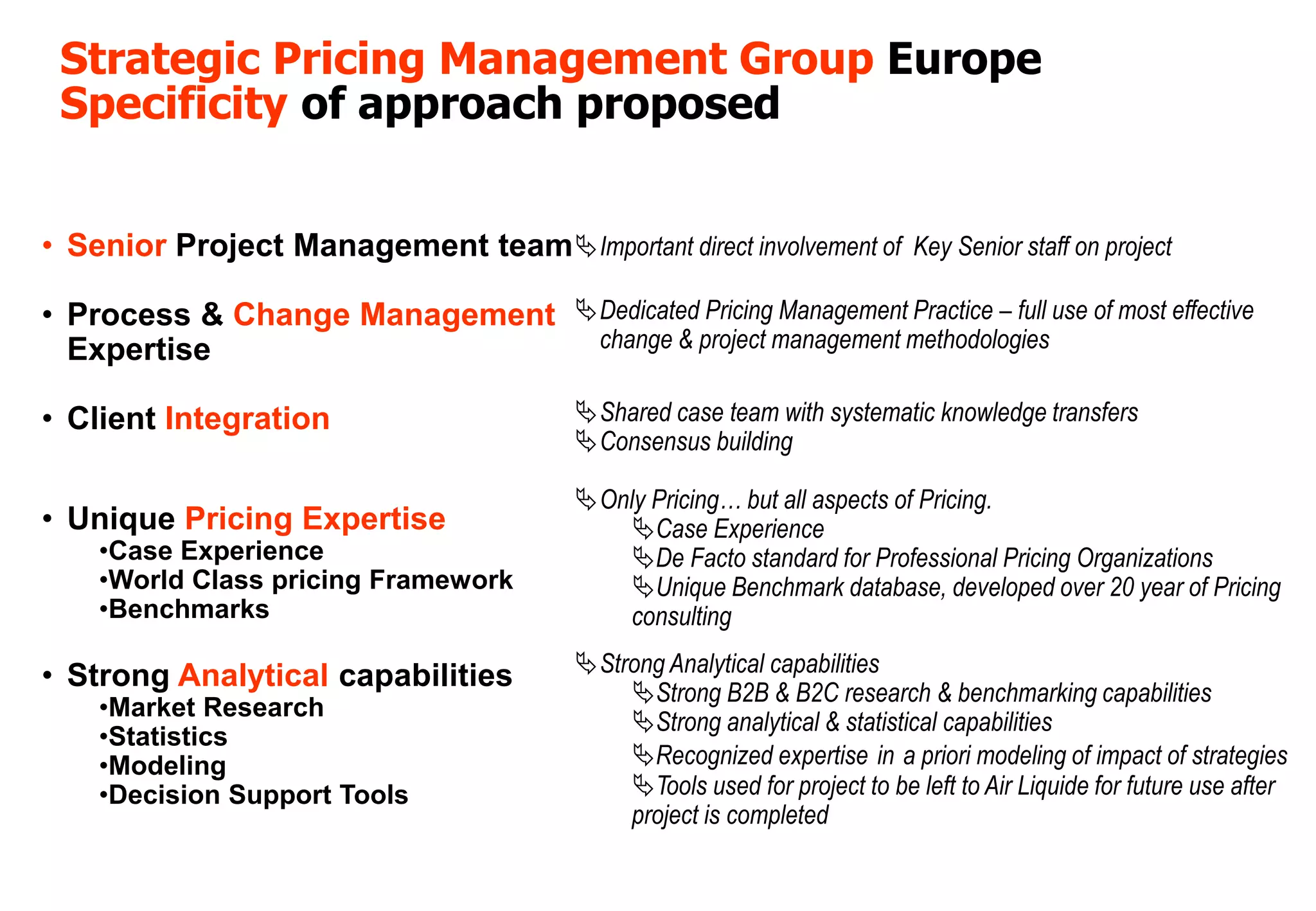 Strategic Pricing Management Group Europe
 Specificity of approach proposed


• Senior Project Management team Important direct involvement of Key Senior staff on project

• Process & Change Management Dedicated Pricing Management Practice – full use of most effective
  Expertise                    change & project management methodologies


• Client Integration                       Shared case team with systematic knowledge transfers
                                           Consensus building

                                           Only Pricing… but all aspects of Pricing.
• Unique Pricing Expertise                    Case Experience
    •Case Experience                          De Facto standard for Professional Pricing Organizations
    •World Class pricing Framework            Unique Benchmark database, developed over 20 year of Pricing
    •Benchmarks                               consulting

• Strong Analytical capabilities           Strong Analytical capabilities
                                               Strong B2B & B2C research & benchmarking capabilities
    •Market Research
                                               Strong analytical & statistical capabilities
    •Statistics
    •Modeling                                  Recognized expertise in a priori modeling of impact of strategies
    •Decision Support Tools                    Tools used for project to be left to Air Liquide for future use after
                                               project is completed
 