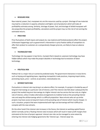    RESOURCE RISK

Raw material, power, fuel, manpower etc are the resources used by a project. Shortage of raw materials
may lead to a reduction in capacity utilization and higher cost of production which will make all
profitability estimates wrong. Similarly, shortage of power, fuel, and shortage of skilled manpower will
also jeopardize the project profitability, calculations and the project may run the risk of not earning the
estimated returns.

       PRICE RISK

Price fluctuations of both inputs and outputs (ie, raw material and finished products) affect the project.
Unforeseen happenings such as government’s intervention in price fixation ability of competitors to
offer their product to customers at a comparatively cheaper price etc, are likely to have an adverse
impact.

       TECHNOLOGY RISK

Technology risk may appear in two forms. A project that is based on unproven technology may have
hidden defects which may make the project obsolete in technology due to evolution of latest
technology.



       POLITICAL RISK

Political risk is a major risk as it cannot be predicted easily. The government intervenes in many forms
such as levying and regulating taxes, regulating monopolistic trade practices, imposing import duties,
promoting inputs, price – control, ex-proration, nationalization etc.

       INTEREST RATE RISK

Fluctuations in interest rate may bring in an adverse effect. For example, if a project is funded by way of
long term borrowings at a particular rate of interest, and if the interest rate falls down subsequently the
project that availed long term borrowings at a higher interest rate has service the loan only at a higher
rate of interest, unless it makes alternative arrangements to mobilize funds at the prevailing interest
rate and swap the old borrowings which is a difficult proposition. New entrants who set up similar
projects may have access to long term loans at the prevailing rate of interest which may be cheaper. In
such a situation, projects that were implemented with high cost borrowings will find it difficult to
compete with the new entrants.

On the other hand if the interest rate increases in the future, the interest on working capital finance
(which normally carries a floating interest rate) increases which will result in lower profit margins than
estimated at the time of project appraisal. interest rate risks can be managed to some extent by
entering into interest rate hedging agreements like ‘interest cap’, ‘interest swap’ etc.

                                                                                               12 | P a g e
 