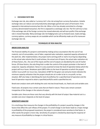    EXCHANGE RATE RISK

Exchange rate risk, also called as ‘currency risk’ is the risk arising from currency fluctuations. Volatile
exchange rates can reduce cost and productivity advantages gained over years of hard work. Firms
exposed to international economy face this risk. When a firm has already committed to a foreign
currency denominated transaction, the firm is exposed to a exchange rate risk. The firm will incur a loss
if the exchange rate of the foreign currency has moved adversely and will earn profits if the exchange
rate is moved favorably. Many exchange rate risk hedging tools such as forward cover, leads and lags,
currency options, currency swaps etc are available which can be efficiently made use of to maneuver
exchange rate risk.

                                     TECHNIQUES OF RISK ANALYSIS

BREAK EVEN ANALYSIS

The financial viability of a project is estimated by making various assumptions like the cost of raw
material, cost of consumables, cost of labor, expected sales realization, expected capacity utilization of
the plant etc. after implementation, the project starts earning profit or starts incurring loss depending
on the actual sales volume that it could achieve, the actual cost of inputs, the actual sales realization etc
of these factors, the , the cost of the inputs and the cost of outputs are decided by the cost of market
forces. Of these factors, the only thing that is under the control of the project promoter is the level of
output (ie. Capacity utilization). Hence it is very essential to know the level of operation below which the
project will incur losses. Breakeven point (BEP) refers to the level of operation at which the project
neither incurs profit nor incurs loss. Calculation of BEP for the given cost and price levels indicates the
minimum capacity utilization that the project should aim at in order to be in a no-profit, no-loss
situation. BEP also helps in identifying the level of profit/loss for a specified level of operation and the
level of operation required to attain a specified profit/to avoid a specified loss etc.

Break even analysis starts with dividing the costs into two broad heads, viz, fixed costs and variable costs

Fixed costs: all projects incur certain costs that are fixed in nature. These costs remain constant
irrespective of the changes in the volume of output.

Variable costs: these are those costs that vary directly with the level of output. Raw material cost is a
variable cost since it depends on the level of output.

SENSITIVITY ANALYSIS

It is a technique that measures the changes in the profitability of a project caused by changes in the
factors that affect the cash inflows of the project. If a small change in one factor leads to a major change
in profitability of the proposed investment, the project is considered more sensitive to that factor, in
other words the project is more risky. Sensitivity of a project is checked by observing the response of
any measure of profitability to changes in critical factors.

                                                                                                13 | P a g e
 