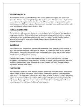 DECISION TREE ANALYSIS

Decision tree analysis is a graphical technique that can be used for analyzing the pros and cons of
alternative decisions and choosing the best possible course of action. A decision tree is a diagrammatic
representation of the logical relationship between the different parts of a complex situation and the
possible outcomes of different decisions. A decision tree is made up of nodes and branches where nodes
are of two types, viz, decision node and chance node.

MONTE CARLO SIMULATION

‘Monte carlo’ is a code name given by Von Newmann and Ulam to the technique of solving problems
using random numbers. Monte carlo technique can be used to solve a variety of problems involving
stochastic situations. It is a very popular technique and it uses random numbers to solve problems
requiring decision making under uncertainty where a mathematical solution is highly
complex/impossible.

GAME THEORY

In real life situations, business firms compete with one another. Game theory deals with situations in
which two intelligent opponents have conflicting interests. To achieve their goals, the two firms will
form strategies. The strategy that one firm forms will depend on the strategy that the other firm has
already formed / in the process of forming.

The objective of the game theory is to develop a rational criterion for the selection of a strategy/
strategies by each player since games are rooted in conflict of interest, the optimal solution selects one
or more strategies for each player in such a way that any change in the chosen strategies does not
improve the benefit to either player.

SWOT ANALYSIS

 SWOT analysis is also known as the strength, weakness, opportunity and threat analysis. Swot analysis
is done in many situations like mergers and acquisitions, take over and declining trends in profit etc.
SWOT analysis can also be done in the absence of the above situations to improve upon the competitive
edge of an organization and also to avoid any pitfalls lying ahead that may hamper the growth of the
organization. Project appraisal is an area where Swot analysis is of immense help, particularly when
project appraisal is done for expansion/ diversification activities.




                                                                                               14 | P a g e
 