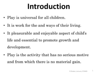 Introduction
• Play is universal for all children.
• It is work for the and ways of their living.
• It pleasurable and enjoyable aspect of child’s
life and essential to promote growth and
development.
• Play is the activity that has no serious motive
and from which there is no material gain.
1R Dhaker, Lecturer, PCNMS
 