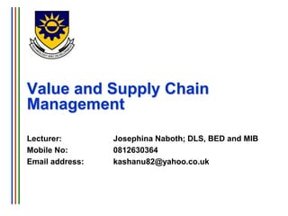 Value and Supply Chain
Management
Lecturer: Josephina Naboth; DLS, BED and MIB
Mobile No: 0812630364
Email address: kashanu82@yahoo.co.uk
 