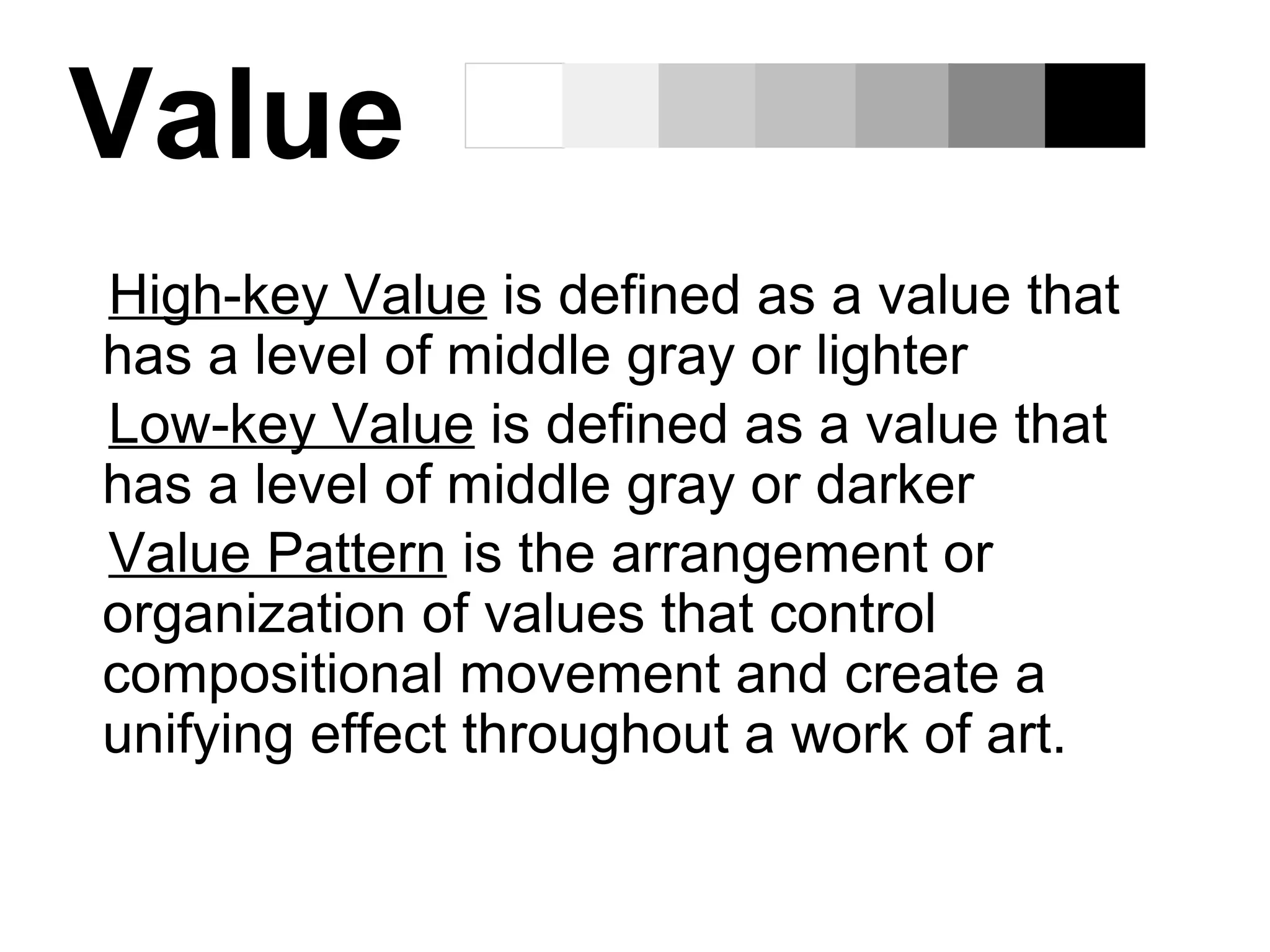 Value
High-key Value is defined as a value that
has a level of middle gray or lighter
Low-key Value is defined as a value that
has a level of middle gray or darker
Value Pattern is the arrangement or
organization of values that control
compositional movement and create a
unifying effect throughout a work of art.
 