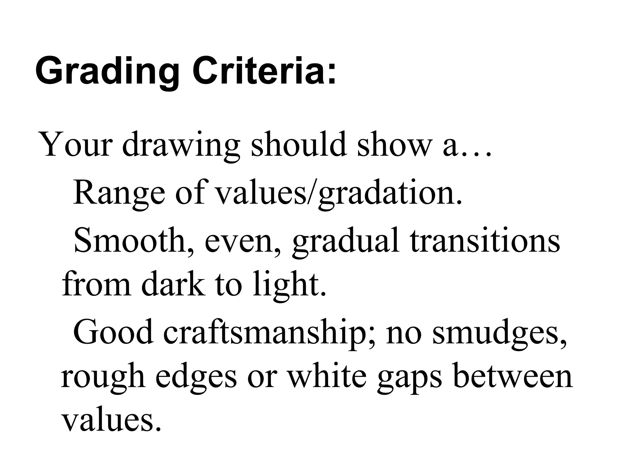 Grading Criteria:
Your drawing should show a…
  Range of values/gradation.
  Smooth, even, gradual transitions
 from dark to light.
  Good craftsmanship; no smudges,
 rough edges or white gaps between
 values.
 