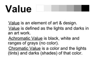 Value
Value is an element of art & design.
Value is defined as the lights and darks in
an art work.
Achromatic Value is black, white and
ranges of grays (no color).
Chromatic Value is a color and the lights
(tints) and darks (shades) of that color.
 