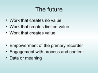 The future
• Work that creates no value
• Work that creates limited value
• Work that creates value

• Empowerment of the primary recorder
• Engagement with process and content
• Data or meaning
 