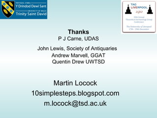 Thanks
         P J Carne, UDAS
 John Lewis, Society of Antiquaries
      Andrew Marvell, GGAT
       Quentin Drew UWTSD



       Martin Locock
10simplesteps.blogspot.com
    m.locock@tsd.ac.uk
 