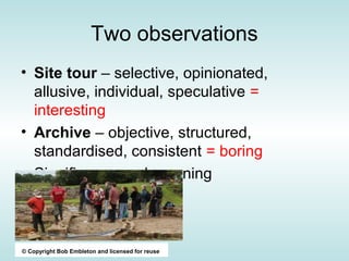 Two observations
• Site tour – selective, opinionated,
  allusive, individual, speculative =
  interesting
• Archive – objective, structured,
  standardised, consistent = boring
• Significance and meaning



© Copyright Bob Embleton and licensed for reuse
 
