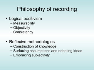 Philosophy of recording
• Logical positivism
  – Measurability
  – Objectivity
  – Consistency

• Reflexive methodologies
  – Construction of knowledge
  – Surfacing assumptions and debating ideas
  – Embracing subjectivity
 