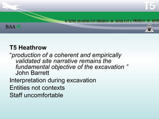 Philosophy of recording


T5 Heathrow
“production of a coherent and empirically
  validated site narrative remains the
  fundamental objective of the excavation ”
  John Barrett
Interpretation during excavation
Entities not contexts
Staff uncomfortable
 